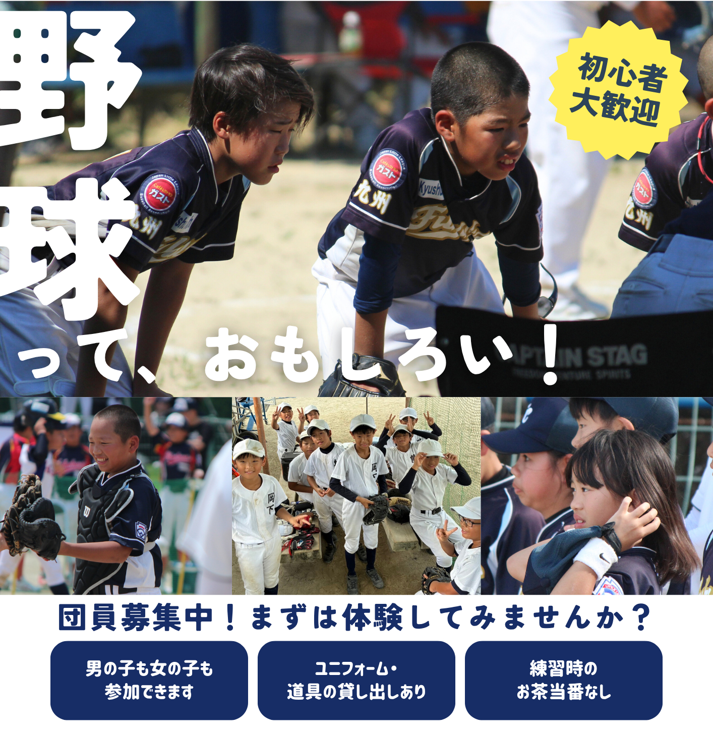 野球っておもしろい！　初心者大歓迎　団員募集中！まずは体験してみませんか？　男の子も女の子も参加できます　ユニフォーム・道具の貸し出しあり　練習時のお茶当番なし